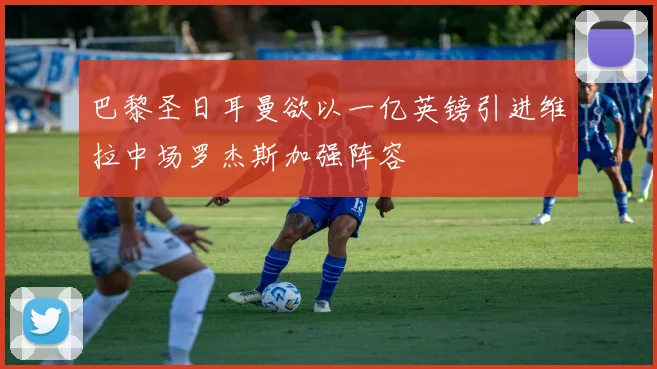 巴黎圣日耳曼欲以一亿英镑引进维拉中场罗杰斯加强阵容