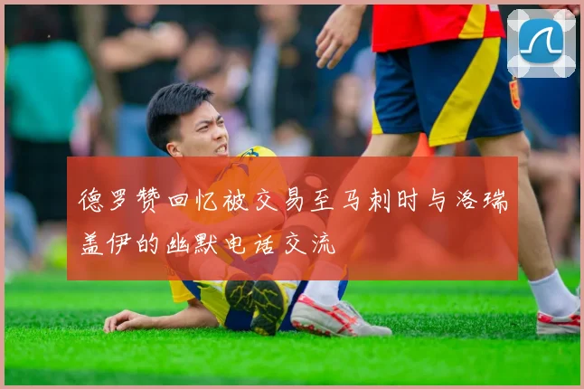 德罗赞回忆被交易至马刺时与洛瑞盖伊的幽默电话交流