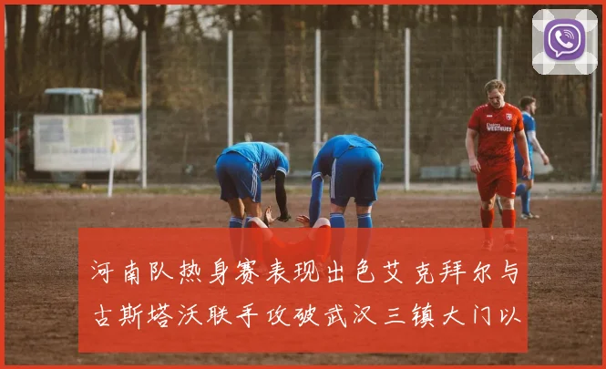 河南队热身赛表现出色艾克拜尔与古斯塔沃联手攻破武汉三镇大门以2-0获胜