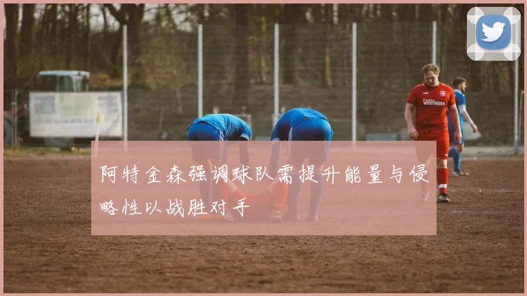 阿特金森强调球队需提升能量与侵略性以战胜对手