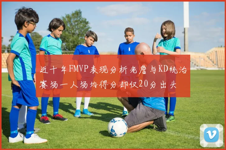 近十年FMVP表现分析老詹与KD统治赛场一人场均得分却仅20分出头