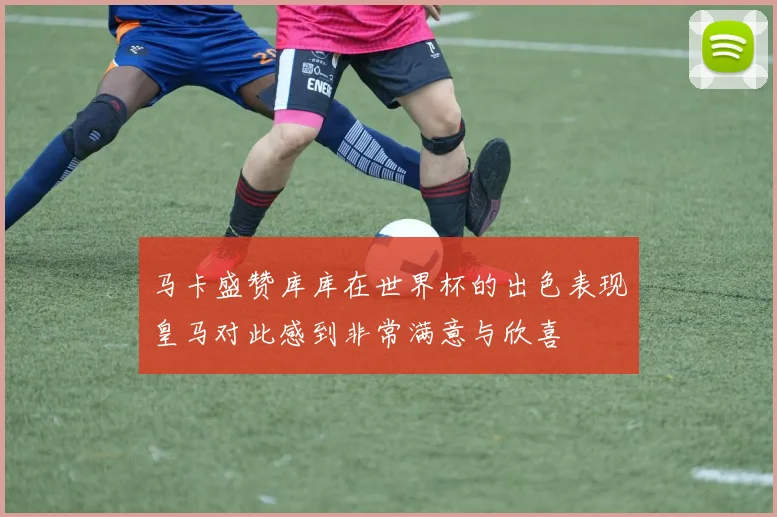 马卡盛赞库库在世界杯的出色表现皇马对此感到非常满意与欣喜