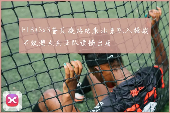 FIBA3x3普瓦捷站结束北京队八强战不敌澳大利亚队遗憾出局