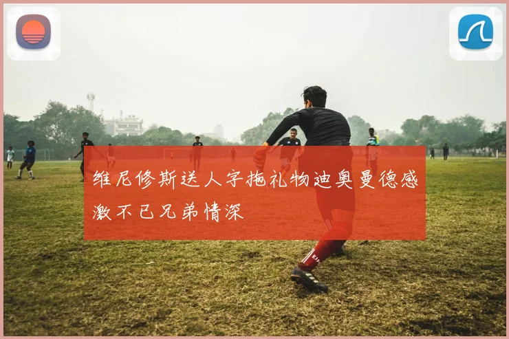 维尼修斯送人字拖礼物迪奥曼德感激不已兄弟情深