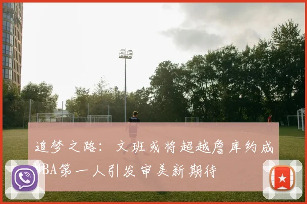 追梦之路：文班或将超越詹库约成NBA第一人引发审美新期待