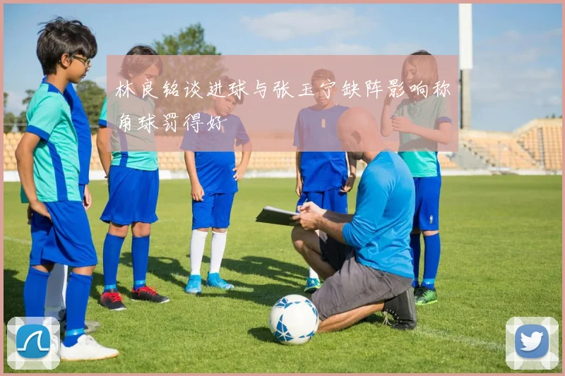 林良铭谈进球与张玉宁缺阵影响称角球罚得好