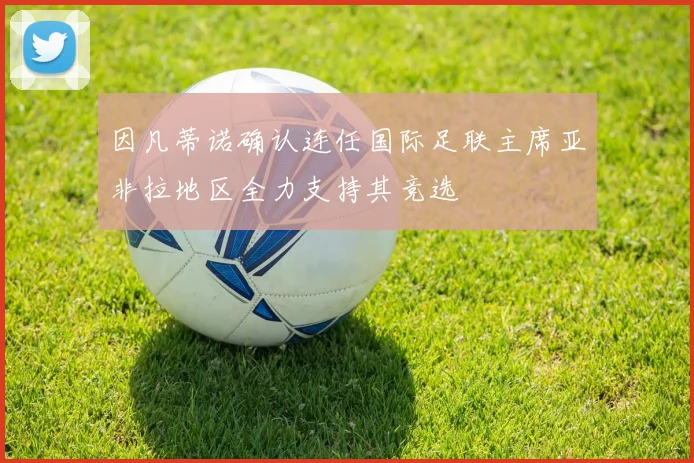 因凡蒂诺确认连任国际足联主席亚非拉地区全力支持其竞选