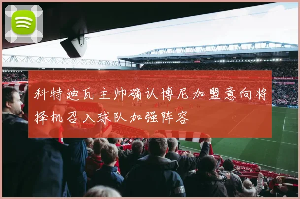 科特迪瓦主帅确认博尼加盟意向将择机召入球队加强阵容