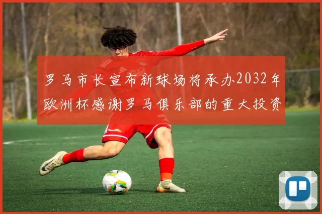 罗马市长宣布新球场将承办2032年欧洲杯感谢罗马俱乐部的重大投资