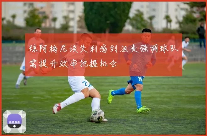 琼阿梅尼谈失利感到沮丧强调球队需提升效率把握机会