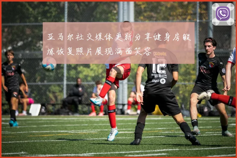 亚马尔社交媒体更新分享健身房锻炼恢复照片展现满面笑容