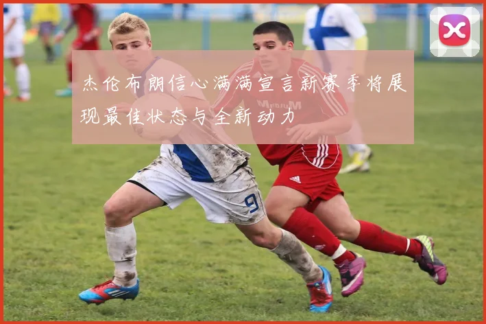 杰伦布朗信心满满宣言新赛季将展现最佳状态与全新动力