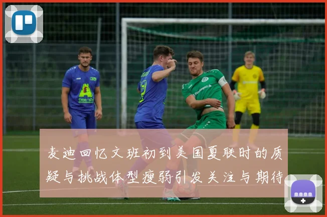 麦迪回忆文班初到美国夏联时的质疑与挑战体型瘦弱引发关注与期待