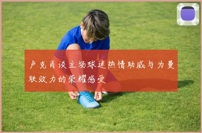 卢克肖谈主场球迷热情助威与为曼联效力的荣耀感受