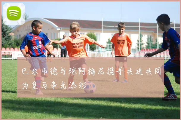 巴尔韦德与琼阿梅尼携手共进共同为皇马争光添彩