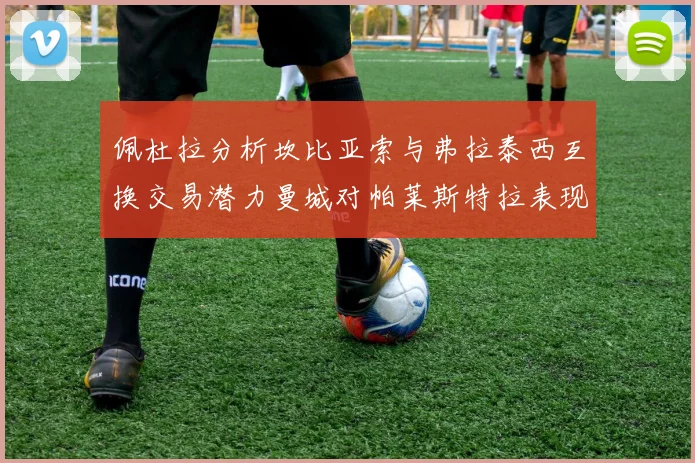 佩杜拉分析坎比亚索与弗拉泰西互换交易潜力曼城对帕莱斯特拉表现出兴趣
