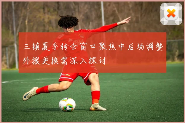 三镇夏季转会窗口聚焦中后场调整外援更换需深入探讨