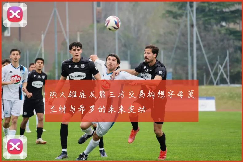 热火雄鹿灰熊三方交易构想字母莫兰特与希罗的未来变动