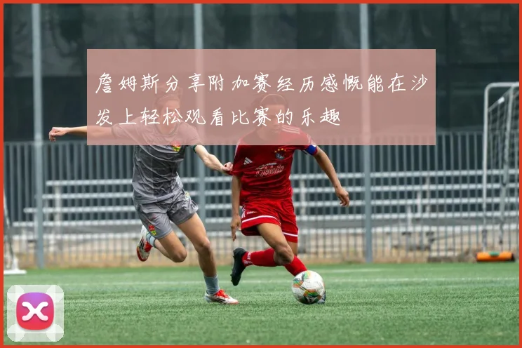 詹姆斯分享附加赛经历感慨能在沙发上轻松观看比赛的乐趣