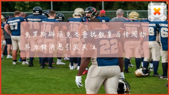 克罗斯辟谣克洛普执教皇马传闻称其为假消息引发关注