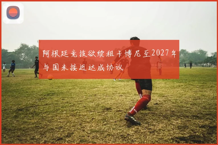 阿根廷竞技欲续租卡博尼至2027年与国米接近达成协议