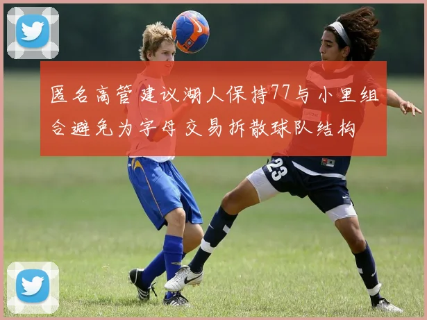 匿名高管建议湖人保持77与小里组合避免为字母交易拆散球队结构