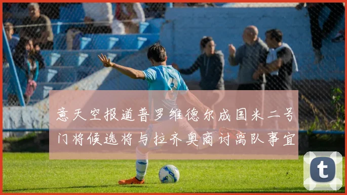 意天空报道普罗维德尔成国米二号门将候选将与拉齐奥商讨离队事宜
